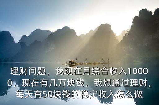 理財(cái)問(wèn)題，我現(xiàn)在月綜合收入10000，現(xiàn)在有幾萬(wàn)塊錢(qián)，我想通過(guò)理財(cái)，每天有50塊錢(qián)的穩(wěn)定收入怎么做