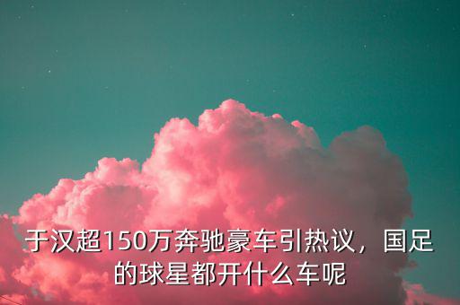 于漢超150萬奔馳豪車引熱議，國足的球星都開什么車呢