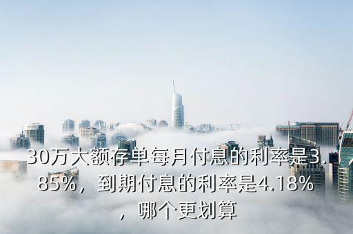 30萬(wàn)大額存單每月付息的利率是3.85%，到期付息的利率是4.18%，哪個(gè)更劃算