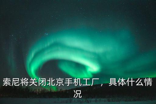 索尼將關(guān)閉北京手機工廠，具體什么情況