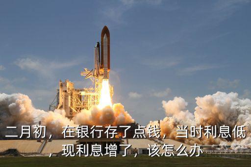 二月初，在銀行存了點錢，當(dāng)時利息低，現(xiàn)利息增了，該怎么辦