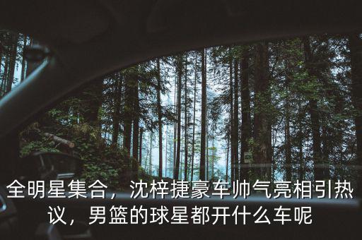 全明星集合，沈梓捷豪車帥氣亮相引熱議，男籃的球星都開什么車呢