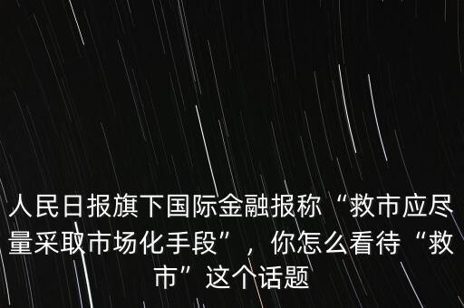 人民日報(bào)旗下國際金融報(bào)稱“救市應(yīng)盡量采取市場化手段”，你怎么看待“救市”這個(gè)話題