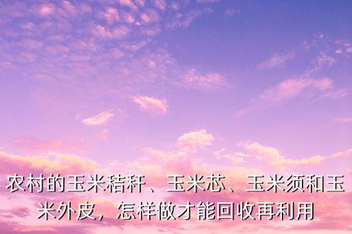 農村的玉米秸稈、玉米芯、玉米須和玉米外皮，怎樣做才能回收再利用