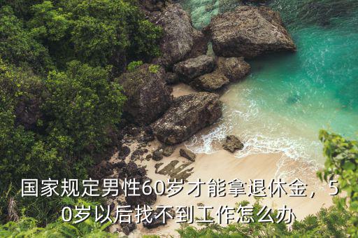 國家規(guī)定男性60歲才能拿退休金，50歲以后找不到工作怎么辦