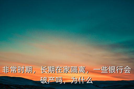 非常時(shí)期，長(zhǎng)期在家隔離，一些銀行會(huì)破產(chǎn)嗎，為什么