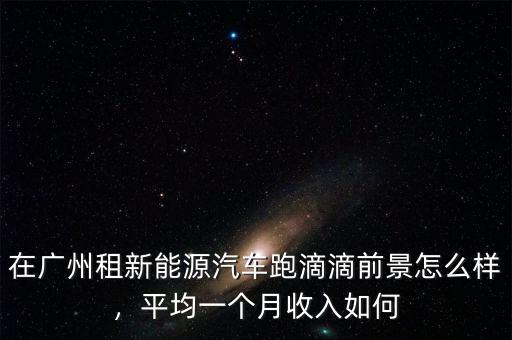 在廣州租新能源汽車跑滴滴前景怎么樣，平均一個月收入如何