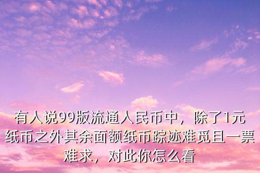 有人說99版流通人民幣中，除了1元紙幣之外其余面額紙幣蹤跡難覓且一票難求，對此你怎么看