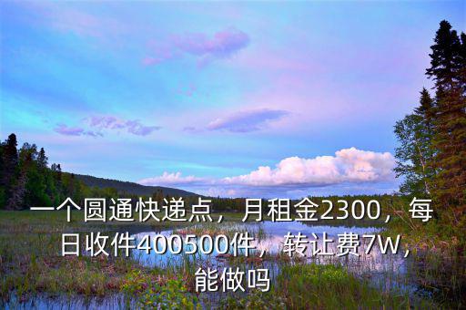 一個圓通快遞點，月租金2300，每日收件400500件，轉(zhuǎn)讓費7W，能做嗎