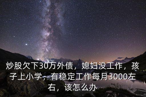 炒股欠下30萬外債，媳婦沒工作，孩子上小學，有穩(wěn)定工作每月3000左右，該怎么辦