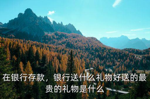 在銀行存款，銀行送什么禮物好送的最貴的禮物是什么