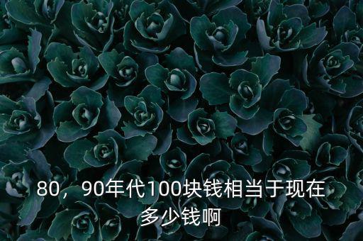80，90年代100塊錢(qián)相當(dāng)于現(xiàn)在多少錢(qián)啊