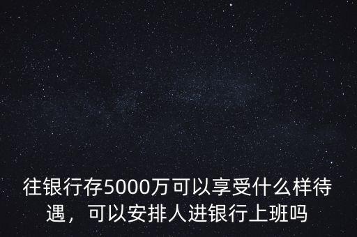 往銀行存5000萬(wàn)可以享受什么樣待遇，可以安排人進(jìn)銀行上班嗎