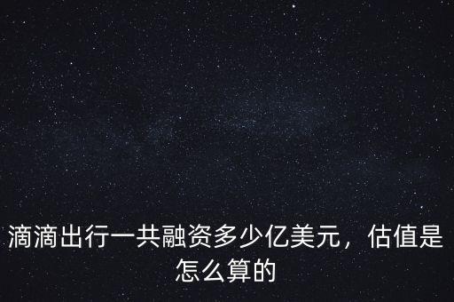 滴滴出行一共融資多少億美元，估值是怎么算的