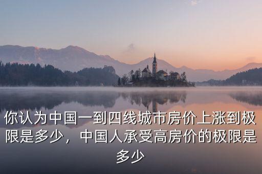 你認為中國一到四線城市房價上漲到極限是多少，中國人承受高房價的極限是多少