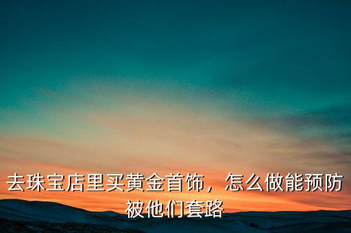去珠寶店里買黃金首飾，怎么做能預(yù)防被他們套路