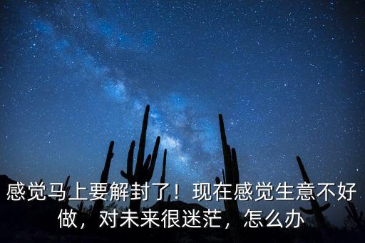 感覺馬上要解封了！現(xiàn)在感覺生意不好做，對未來很迷茫，怎么辦