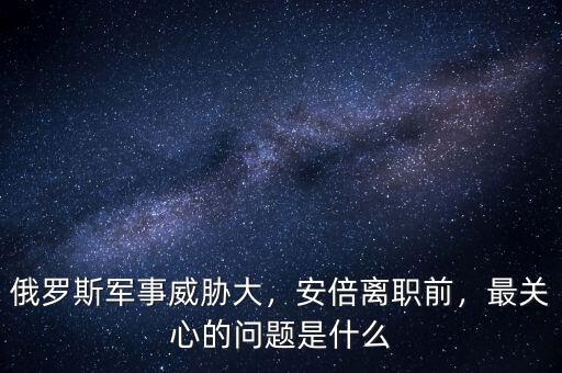 俄羅斯軍事威脅大，安倍離職前，最關(guān)心的問題是什么