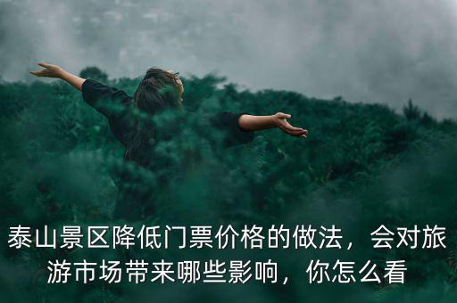 泰山景區(qū)降低門票價格的做法，會對旅游市場帶來哪些影響，你怎么看