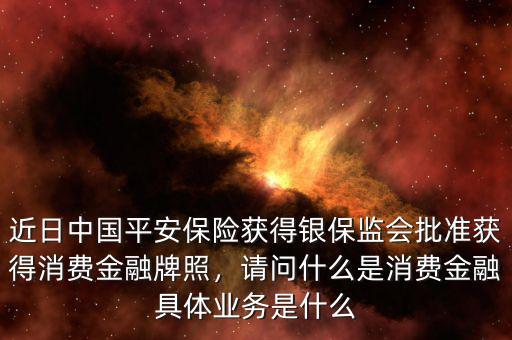 近日中國平安保險(xiǎn)獲得銀保監(jiān)會(huì)批準(zhǔn)獲得消費(fèi)金融牌照，請(qǐng)問什么是消費(fèi)金融具體業(yè)務(wù)是什么