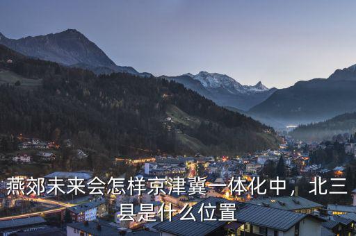 燕郊未來會怎樣京津冀一體化中，北三縣是什么位置
