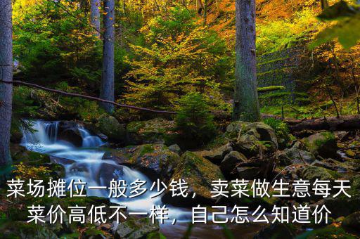 菜場(chǎng)攤位一般多少錢，賣菜做生意每天菜價(jià)高低不一樣，自己怎么知道價(jià)