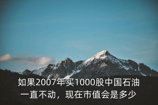 如果2007年買1000股中國石油一直不動，現(xiàn)在市值會是多少