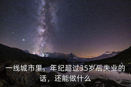 一線城市里，年紀(jì)超過35歲后失業(yè)的話，還能做什么