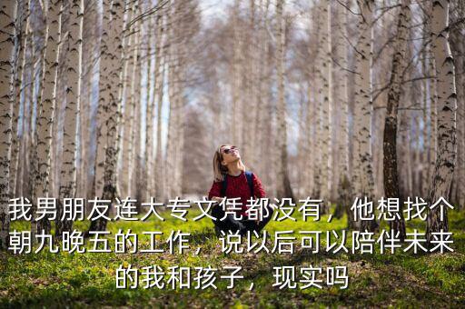 我男朋友連大專文憑都沒有，他想找個朝九晚五的工作，說以后可以陪伴未來的我和孩子，現(xiàn)實嗎