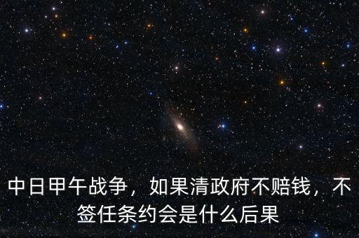 中日甲午戰(zhàn)爭(zhēng)，如果清政府不賠錢，不簽任條約會(huì)是什么后果