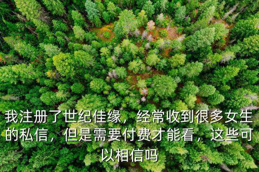 我注冊了世紀(jì)佳緣，經(jīng)常收到很多女生的私信，但是需要付費才能看，這些可以相信嗎