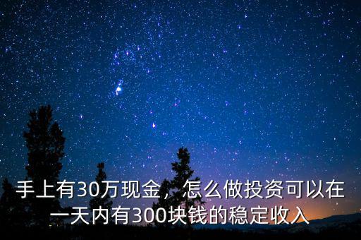 手上有30萬(wàn)現(xiàn)金，怎么做投資可以在一天內(nèi)有300塊錢(qián)的穩(wěn)定收入