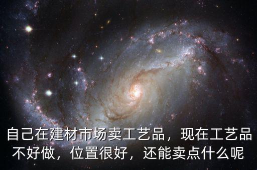 自己在建材市場賣工藝品，現(xiàn)在工藝品不好做，位置很好，還能賣點什么呢