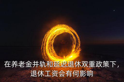 在養(yǎng)老金并軌和延遲退休雙重政策下，退休工資會有何影響