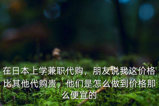 在日本上學(xué)兼職代購，朋友說我這價格比其他代購貴，他們是怎么做到價格那么便宜的