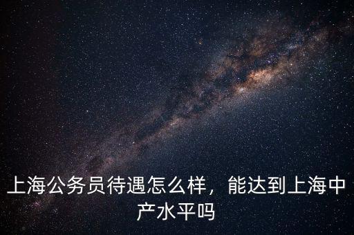 上海公務員待遇怎么樣，能達到上海中產水平嗎
