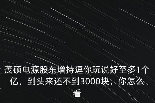 茂碩電源股東增持逗你玩說好至多1個(gè)億，到頭來還不到3000塊，你怎么看