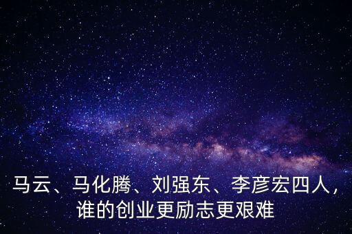 馬云、馬化騰、劉強東、李彥宏四人，誰的創(chuàng)業(yè)更勵志更艱難