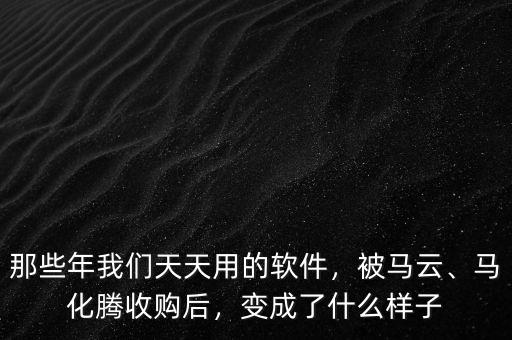 那些年我們天天用的軟件，被馬云、馬化騰收購后，變成了什么樣子