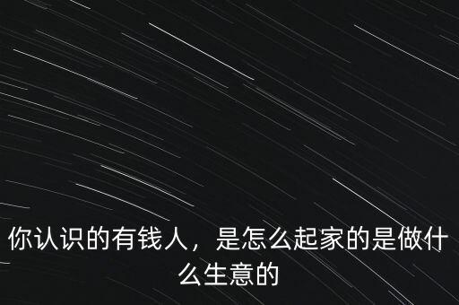 你認(rèn)識(shí)的有錢人，是怎么起家的是做什么生意的