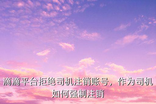 滴滴平臺拒絕司機(jī)注銷賬號，作為司機(jī)如何強(qiáng)制注銷