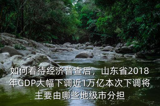 如何看待經(jīng)濟(jì)普查后，山東省2018年GDP大幅下調(diào)近1萬億本次下調(diào)將主要由哪些地級(jí)市分擔(dān)