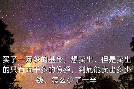 買了一萬多的基金，想賣出，但是賣出的只有五千多的份額，到底能賣出多少錢，怎么少了一半