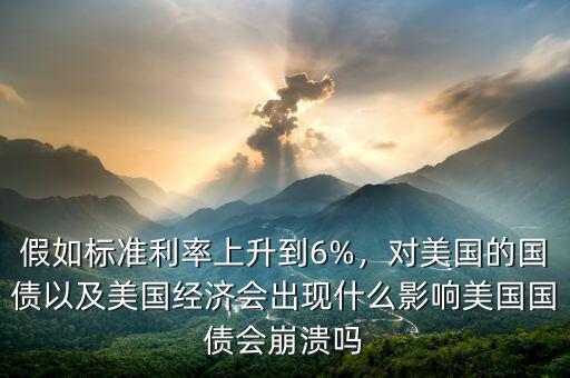 假如標(biāo)準(zhǔn)利率上升到6%，對(duì)美國(guó)的國(guó)債以及美國(guó)經(jīng)濟(jì)會(huì)出現(xiàn)什么影響美國(guó)國(guó)債會(huì)崩潰嗎