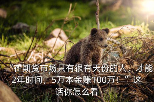 “在期貨市場(chǎng)只有很有天份的人，才能2年時(shí)間，5萬(wàn)本金賺100萬(wàn)！”這話你怎么看