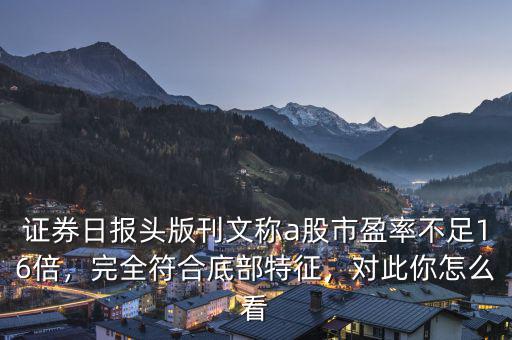 證券日報(bào)頭版刊文稱a股市盈率不足16倍，完全符合底部特征，對此你怎么看