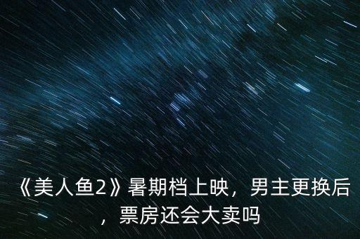 《美人魚2》暑期檔上映，男主更換后，票房還會大賣嗎