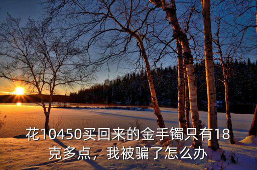 花10450買回來(lái)的金手鐲只有18克多點(diǎn)，我被騙了怎么辦