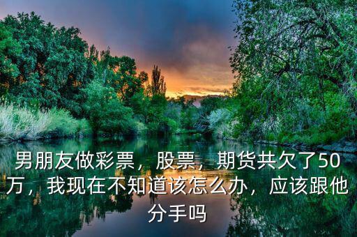男朋友做彩票，股票，期貨共欠了50萬，我現(xiàn)在不知道該怎么辦，應(yīng)該跟他分手嗎