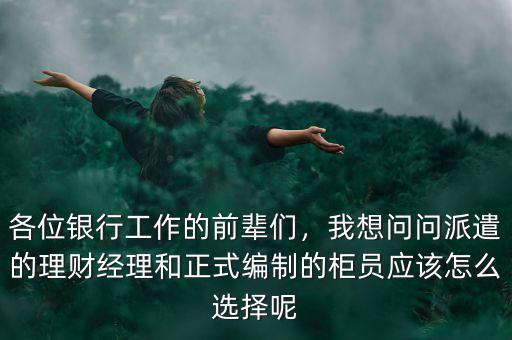 各位銀行工作的前輩們，我想問問派遣的理財(cái)經(jīng)理和正式編制的柜員應(yīng)該怎么選擇呢